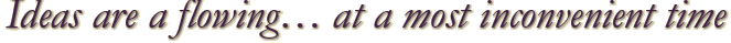Ideas are a flowing… at a most inconvenient time